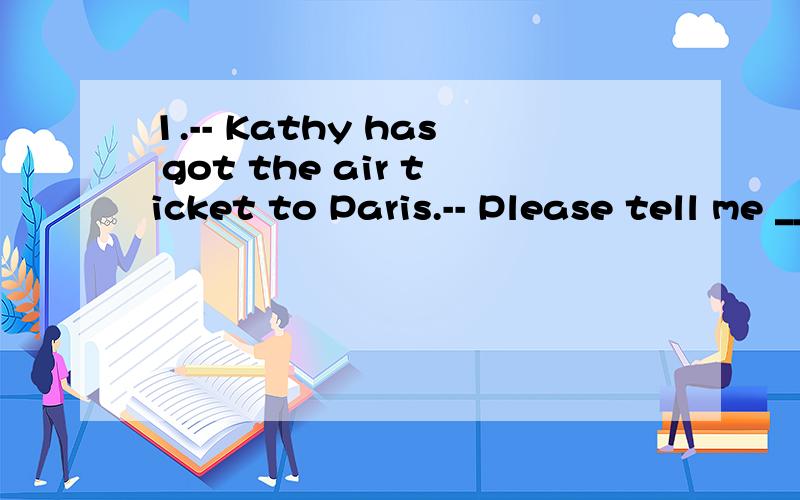 1.-- Kathy has got the air ticket to Paris.-- Please tell me ________ she’s going.I’d like to see her off.A.when B.why C.how D.where 2.The survey shows that people's responses _______saving natural resources are consistent,but their actual behavi