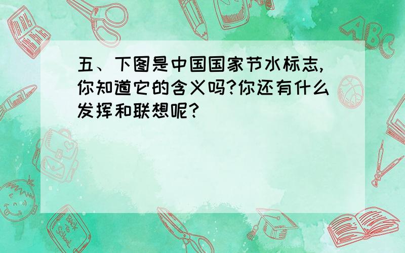五、下图是中国国家节水标志,你知道它的含义吗?你还有什么发挥和联想呢?