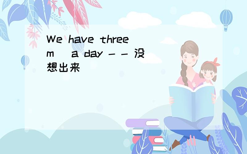 We have three m_ a day - - 没想出来