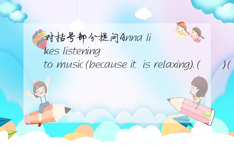 对括号部分提问Anna likes listening to music（because it  is relaxing).（　　）（　　）（　　）（　　）listening　to　music?2.Linda has breakfast (at 7:00 a.m) everyday.（　　）（　　）（　　）（　　）breakfas