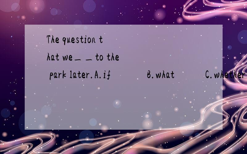 The question that we__to the park later.A.if             B.what           C.whether           D.how