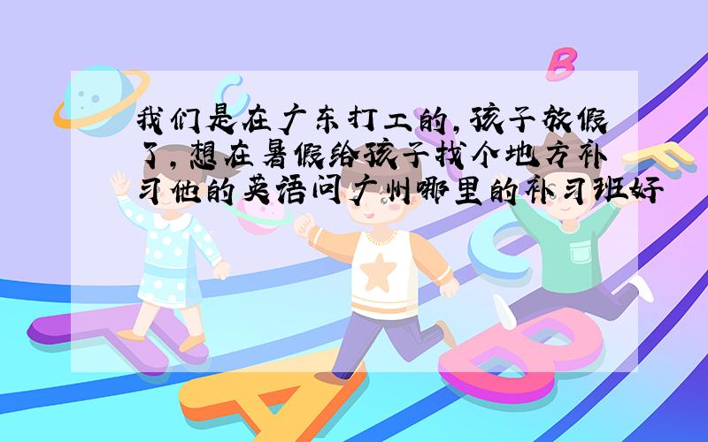 我们是在广东打工的,孩子放假了,想在暑假给孩子找个地方补习他的英语问广州哪里的补习班好