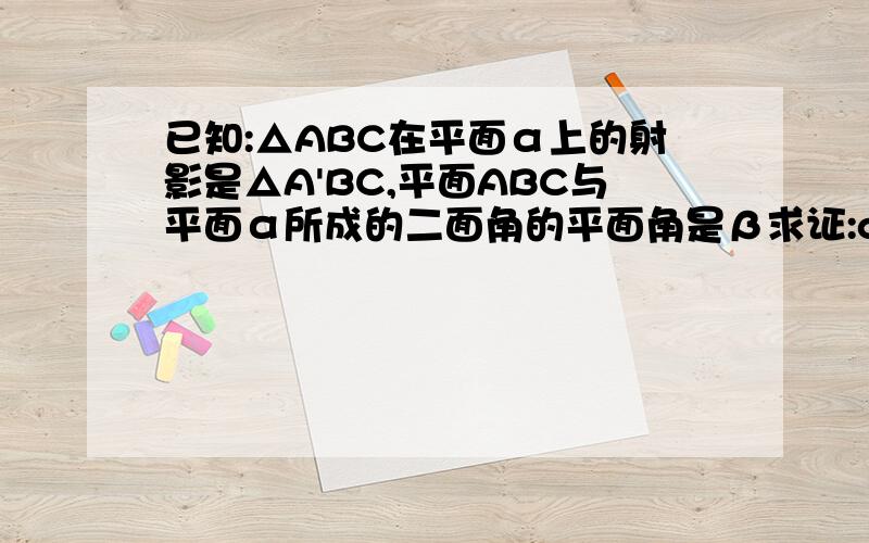 已知:△ABC在平面α上的射影是△A'BC,平面ABC与平面α所成的二面角的平面角是β求证:cosβ=S△A'BC/S△ABC