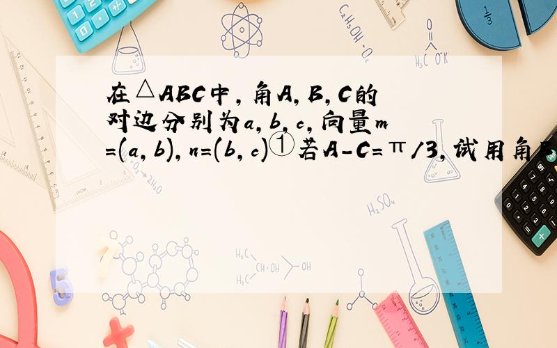在△ABC中,角A,B,C的对边分别为a,b,c,向量m=(a,b),n=(b,c)①若A-C=π/3,试用角B表示角A,C②若向量m·n=2·b方,且A-C=π/3,求cosB的值