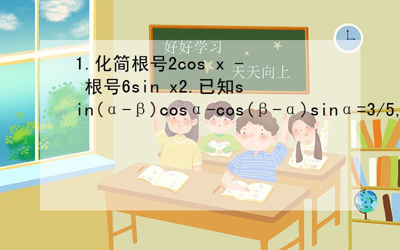 1.化简根号2cos x - 根号6sin x2.已知sin(α-β)cosα-cos(β-α)sinα=3/5,β是第三象限角,求sin(β+5π/4)的值.3.化简sin(α-β)sin(β-λ)-cos(α-β)cos(λ-β)