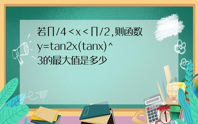 若∏/4＜x＜∏/2,则函数y=tan2x(tanx)^3的最大值是多少