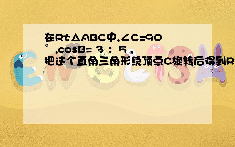 在Rt△ABC中,∠C=90°,cosB= 3 ：5 ,把这个直角三角形绕顶点C旋转后得到Rt△A′B′C,其中点B′正好落在AB上,A′B′与AC相交于点D,那么 B′D：CD =