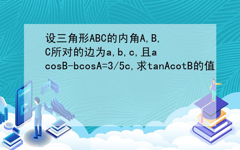 设三角形ABC的内角A,B,C所对的边为a,b,c,且acosB-bcosA=3/5c,求tanAcotB的值