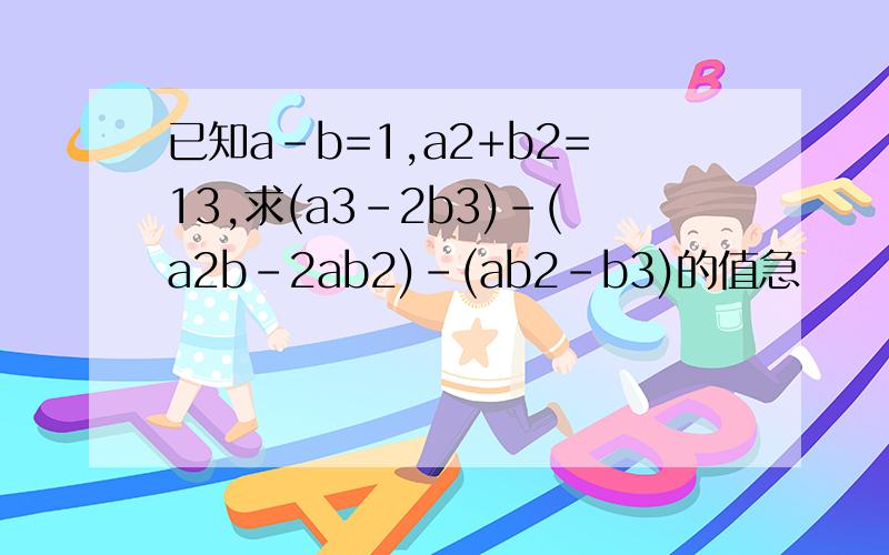 已知a-b=1,a2+b2=13,求(a3-2b3)-(a2b-2ab2)-(ab2-b3)的值急