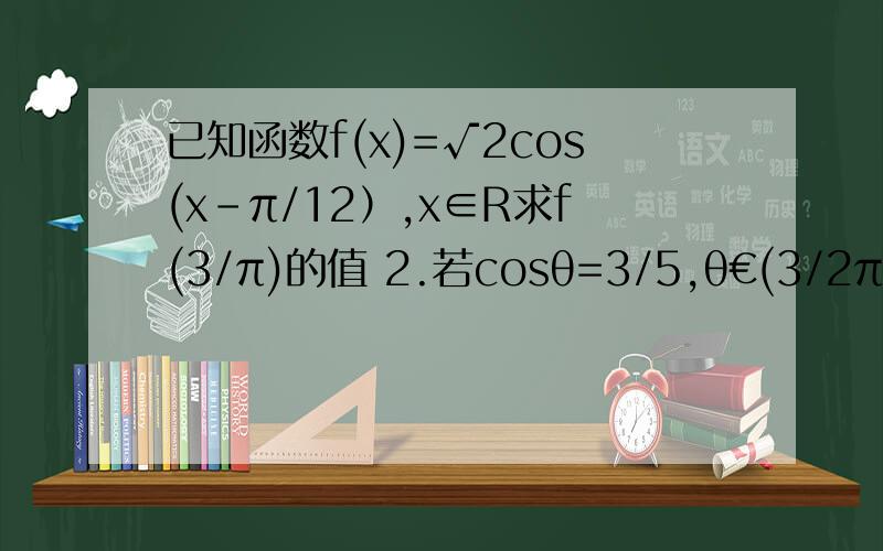 已知函数f(x)=√2cos(x-π/12）,x∈R求f(3/π)的值 2.若cosθ=3/5,θ€(3/2π,2π)求f(θ-π/6)