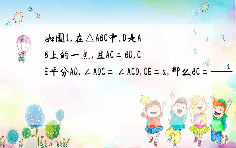 如图1,在△ABC中,D是AB上的一点,且AC=BD,CE平分AD,∠ADC=∠ACD,CE=a,那么BC=——