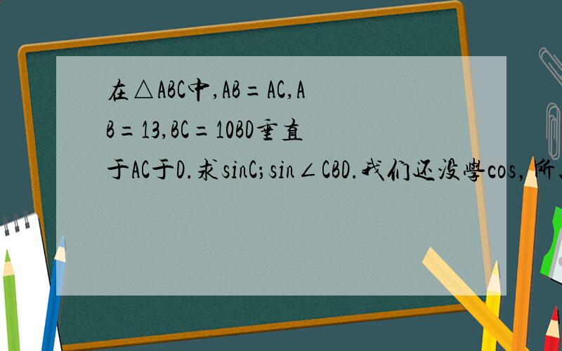 在△ABC中,AB=AC,AB=13,BC=10BD垂直于AC于D.求sinC；sin∠CBD.我们还没学cos，所以要用sin来解。