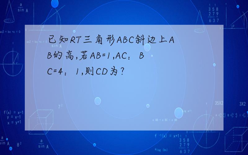 已知RT三角形ABC斜边上AB的高,若AB=1,AC：BC=4：1,则CD为?