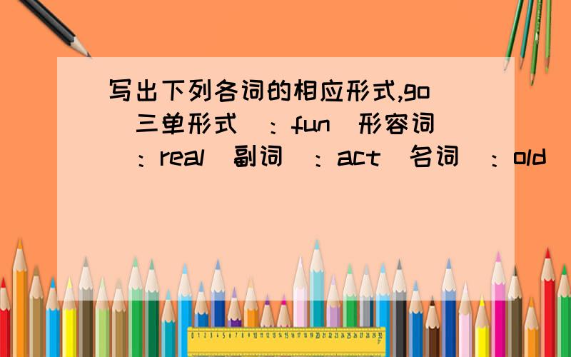 写出下列各词的相应形式,go(三单形式)：fun（形容词）：real(副词)：act(名词)：old（反义词）：