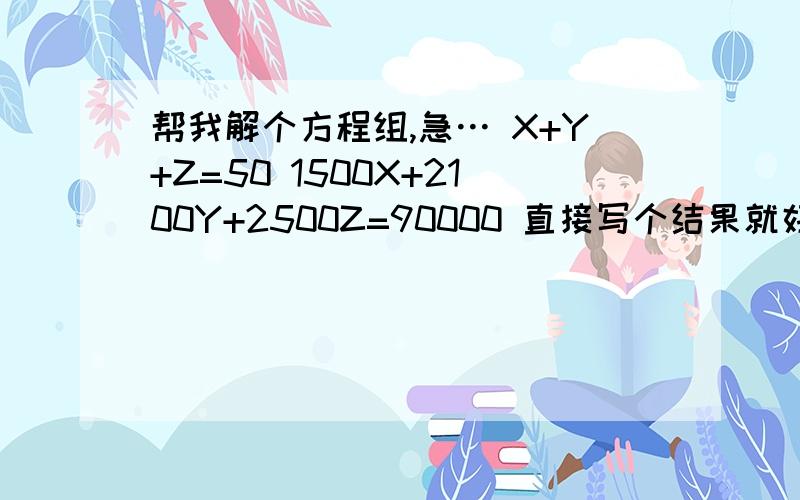 帮我解个方程组,急… X+Y+Z=50 1500X+2100Y+2500Z=90000 直接写个结果就好了:X=?Y=?Z=?