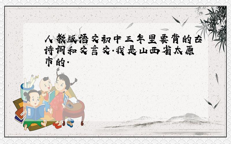 人教版语文初中三年里要背的古诗词和文言文.我是山西省太原市的.