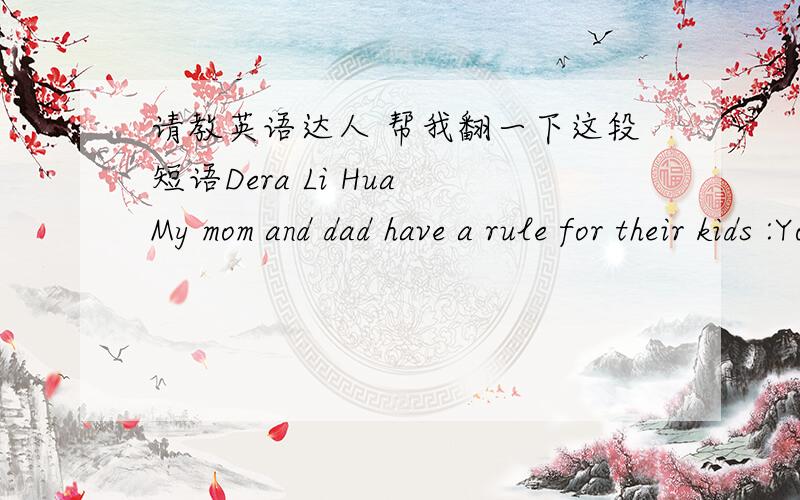 请教英语达人 帮我翻一下这段短语Dera Li Hua My mom and dad have a rule for their kids :You get all A's in your exams or you're out ,I'm only 18,Ido my honework and try my best,but I feel the presure from them and I worry about what it's