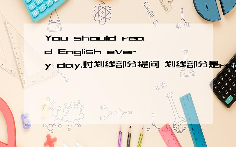 You should read English every day.对划线部分提问 划线部分是read english