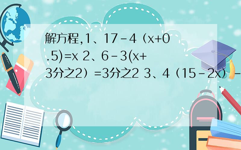 解方程,1、17-4（x+0.5)=x 2、6-3(x+3分之2）=3分之2 3、4（15-2x）-6x=16x-6(8-x）