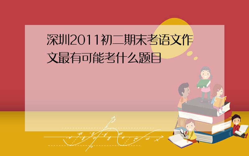 深圳2011初二期末考语文作文最有可能考什么题目