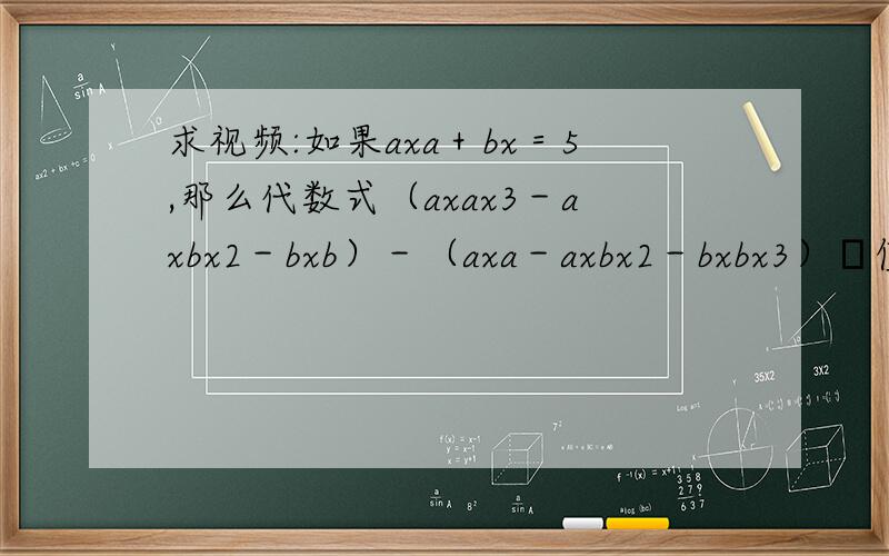 求视频:如果axa＋bx＝5,那么代数式（axax3－axbx2－bxb）－（axa－axbx2－bxbx3）旳值是多少
