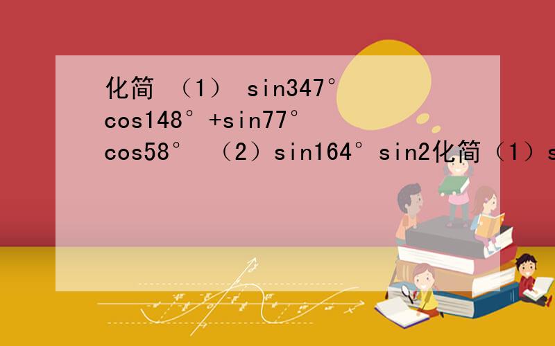 化简 （1） sin347°cos148°+sin77°cos58° （2）sin164°sin2化简（1）sin347°cos148°+sin77°cos58°（2）sin164°sin224°+sin254°sin314°