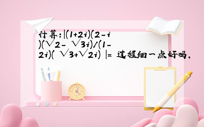 计算：|(1+2i)(2-i)(√2- √3i)/(1-2i)( √3+√2i) |= 过程细一点好吗,
