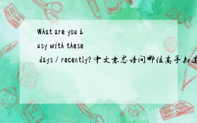 What are you busy with these days / recently?中文意思请问哪位高手知道这句话是什么意思啊