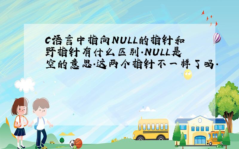 C语言中指向NULL的指针和野指针有什么区别.NULL是空的意思.这两个指针不一样了吗.
