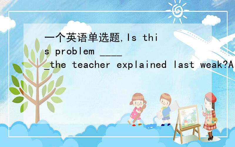 一个英语单选题,Is this problem _____the teacher explained last weak?A the one B that C which D one
