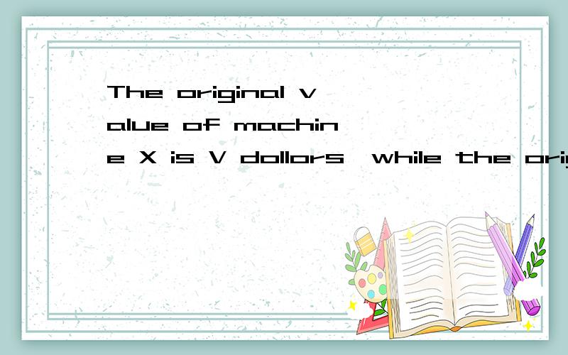 The original value of machine X is V dollors,while the original value of machine Y is 2V dollars.Both machies depreciate in value at a constant rate of 10 percent of their origical value per year.Compare :A.The value of machine X after 3 years B.The