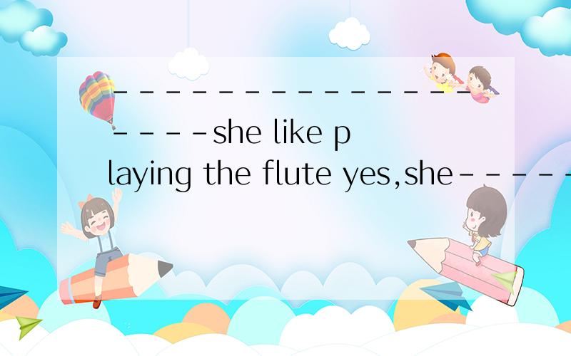 ------------------she like playing the flute yes,she------------