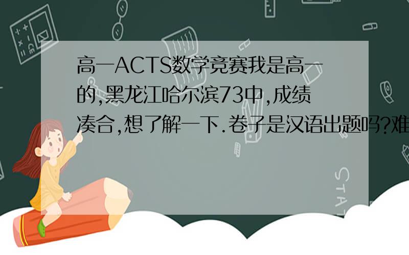 高一ACTS数学竞赛我是高一的,黑龙江哈尔滨73中,成绩凑合,想了解一下.卷子是汉语出题吗?难度如何,适合我吗?对以后有什么帮助（如考大学）?最好有近年题,好的加分,谢谢.