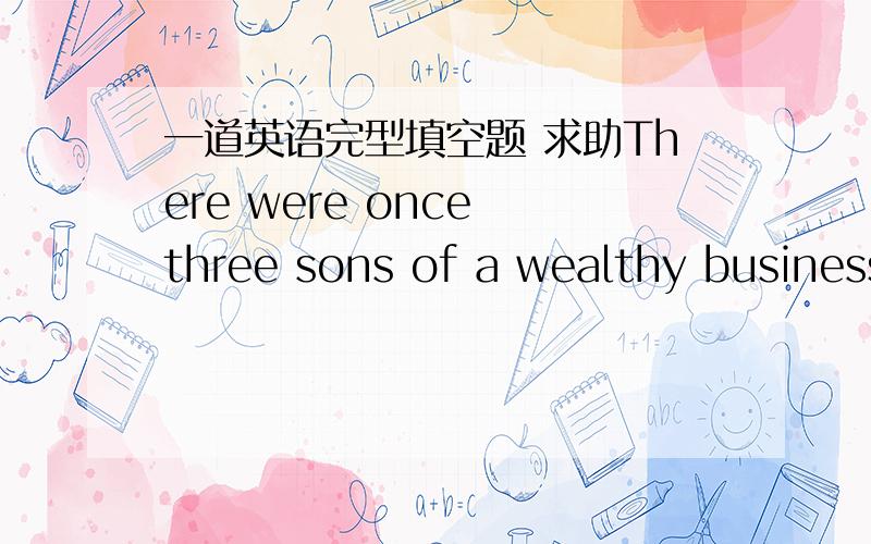 一道英语完型填空题 求助There were once three sons of a wealthy businessman.(     1    )they met, the two eldest, who were twins, (2  ) to quarrel about which of them should be his father’s heir (继承人).The youngest, who was not     3