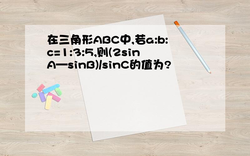 在三角形ABC中,若a:b:c=1:3:5,则(2sinA—sinB)/sinC的值为?