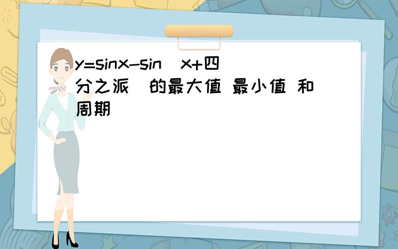 y=sinx-sin(x+四分之派)的最大值 最小值 和周期