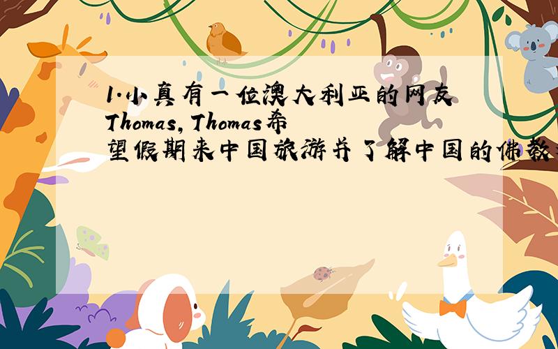 1.小真有一位澳大利亚的网友Thomas,Thomas希望假期来中国旅游并了解中国的佛教文化.请你尝试着替小真像Thomas发一封e-mail,介绍一处能体现我国佛教文化的景点及其特色,讲述佛教的起源及发展