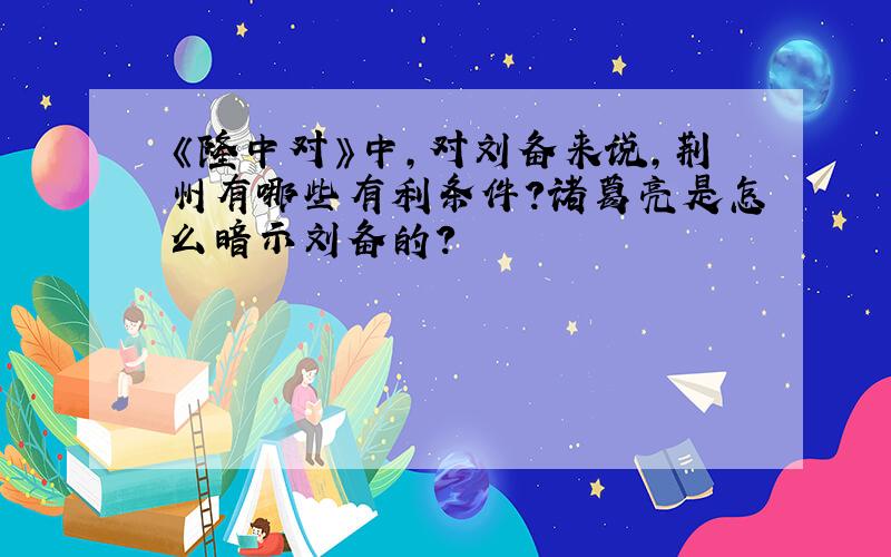 《隆中对》中,对刘备来说,荆州有哪些有利条件?诸葛亮是怎么暗示刘备的?