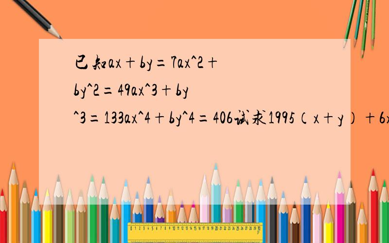 已知ax+by=7ax^2+by^2=49ax^3+by^3=133ax^4+by^4=406试求1995（x+y）+6xy-17/2（a+b）的值过程要详细已知ax+by=7,ax^2+by^2=49,ax^3+by^3=133,ax^4+by^4=406 试求1995（x+y）+6xy-17/2（a+b）的值