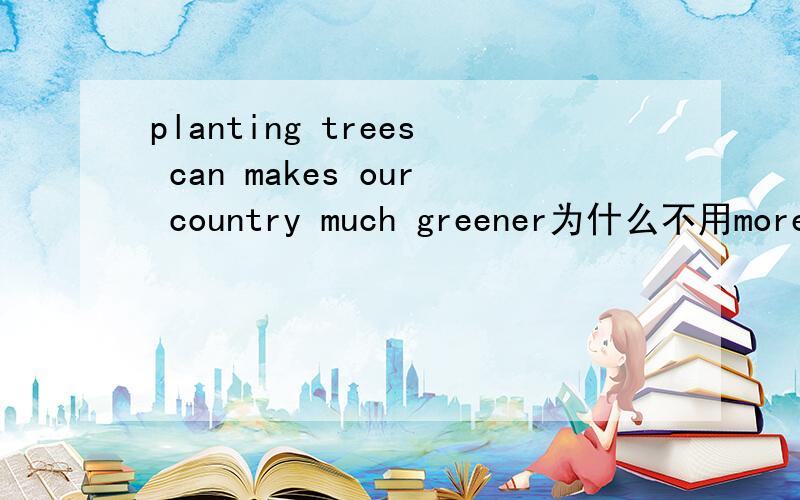 planting trees can makes our country much greener为什么不用more greener