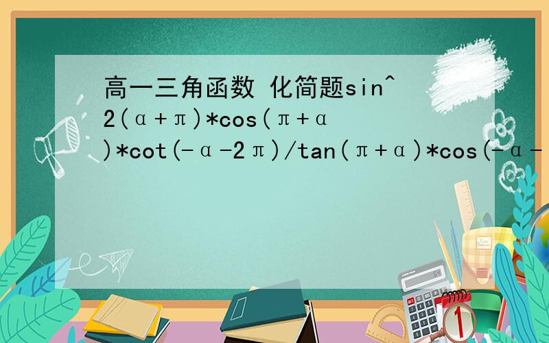 高一三角函数 化简题sin^2(α+π)*cos(π+α)*cot(-α-2π)/tan(π+α)*cos(-α-π)打错了 正确的是sin^2(α+π)*cos(π+α)*cot(-α-2π)/tan(π+α)*cos^2(-α-π)