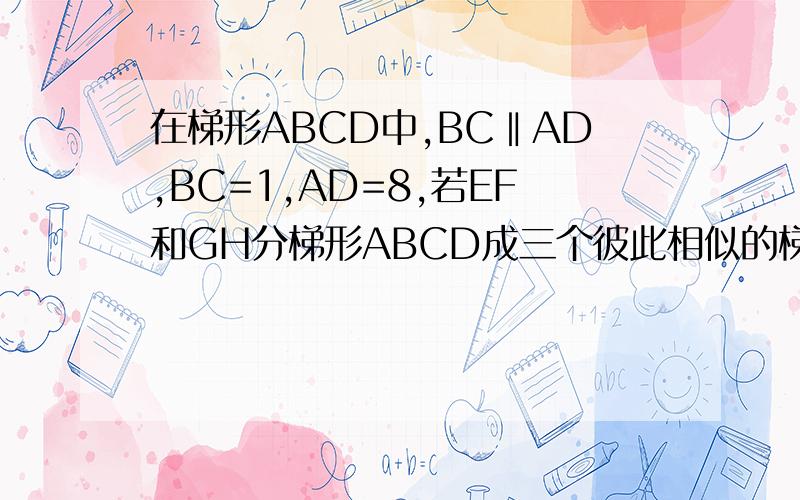 在梯形ABCD中,BC‖AD,BC=1,AD=8,若EF和GH分梯形ABCD成三个彼此相似的梯形,求EF和GH的长