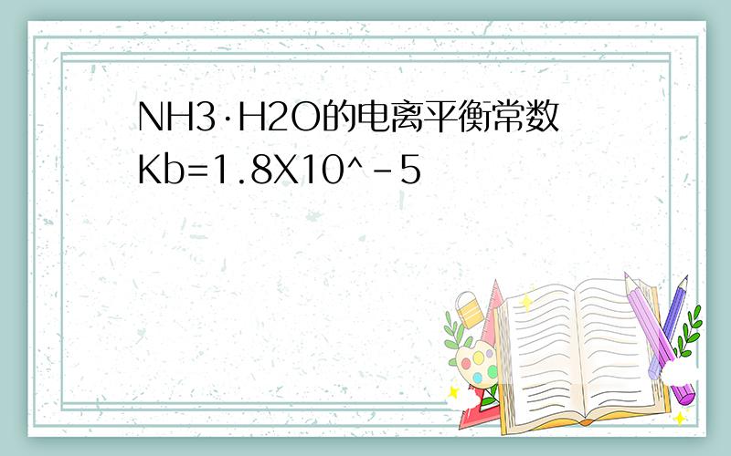 NH3·H2O的电离平衡常数Kb=1.8X10^-5