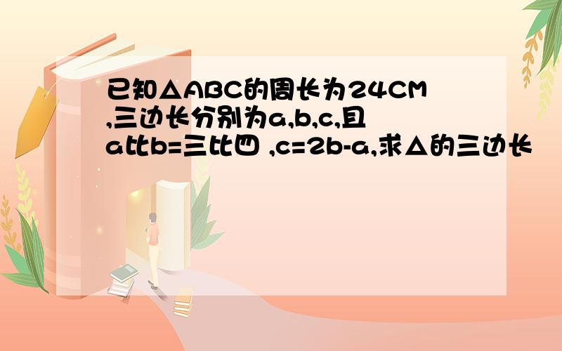 已知△ABC的周长为24CM,三边长分别为a,b,c,且a比b=三比四 ,c=2b-a,求△的三边长