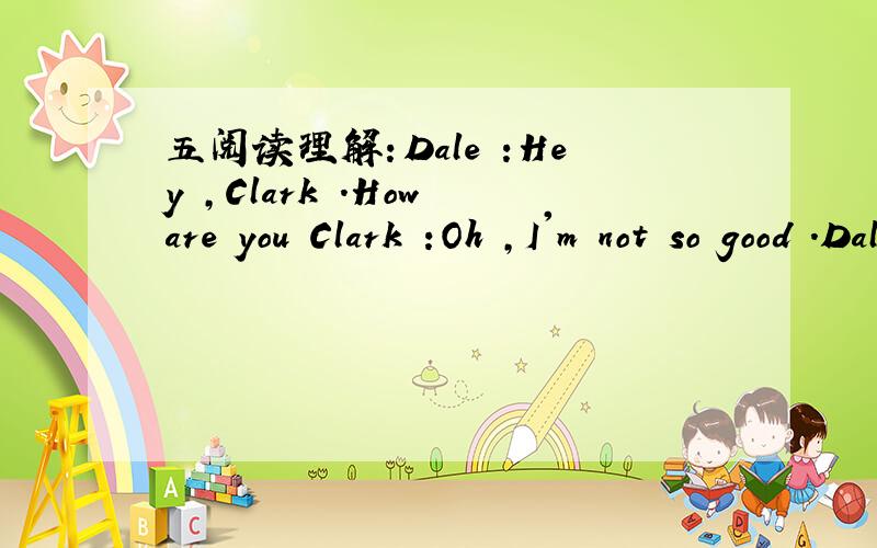 五阅读理解：Dale :Hey ,Clark .How are you Clark :Oh ,I'm not so good .Dale :Why?What's the matter Clark :I have a headache .And a backache.Dale:Maybe you have the flu (流感)Clark :No,I think I just miss China --I feel a little homesick (想