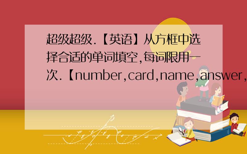 超级超级.【英语】从方框中选择合适的单词填空,每词限用一次.【number,card,name,answer,family】1.Look!This is my _____.2--What’s your telephone_______?--It’s 535-23753.Look at the ID card and ______ the questions.4.My ___