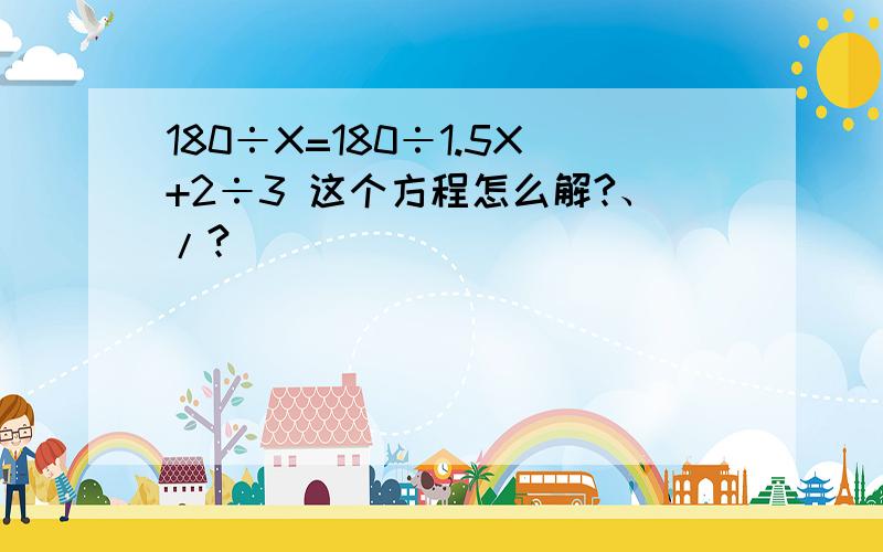 180÷X=180÷1.5X+2÷3 这个方程怎么解?、/?
