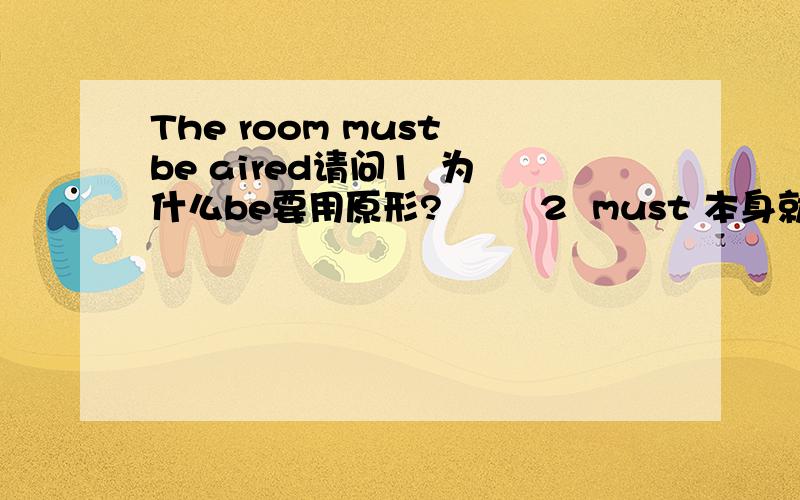 The room must be aired请问1  为什么be要用原形?        2  must 本身就有必须的意思?为什么要跟个be?  就算must be是固定搭配,must 本身有必须的意思  不加be不可以吗?