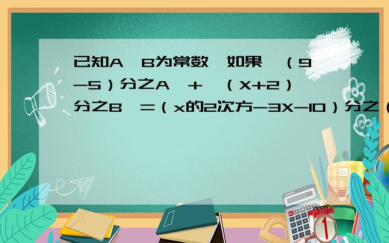 已知A,B为常数,如果【（9-5）分之A】+【（X+2）分之B】=（x的2次方-3X-10）分之（5X-4）,求A,B的值.