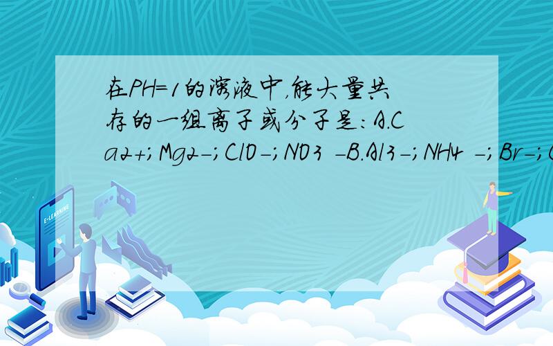 在PH=1的溶液中，能大量共存的一组离子或分子是：A.Ca2+；Mg2-；ClO-；NO3 -B.Al3-；NH4 -；Br-；Cl-C.K+；Cr2O7 2-；CH3CHO；SO4 2-D.Na+；K+；SiO3 2-；Cl-P.S：C选项的第三个是乙醛